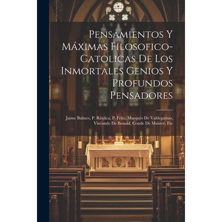Pensamientos Y Máximas Filosofico-catolicas De Los Inmortales Genios Y Profundos Pensadores: Jaime Balmes P. Ráulica P. Félix Marqués De Valdegamas Vizconde De Bonald Conde De Maistre Etc (Paper
