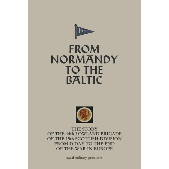 FROM NORMANDY TO THE BALTIC The Story Of The 44th Lowland Infantry Brigade Of The 15th Scottish Division From D Day to T, (Paperback)