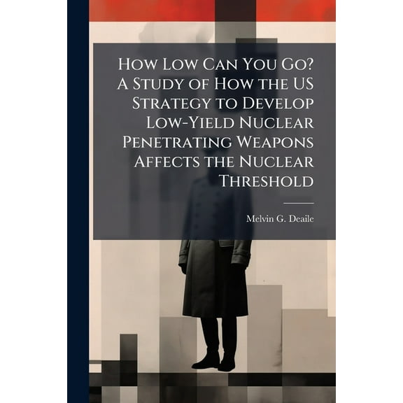 How Low Can You Go? A Study of How the US Strategy to Develop Low-Yield Nuclear Penetrating Weapons Affects the Nuclear , (Paperback)