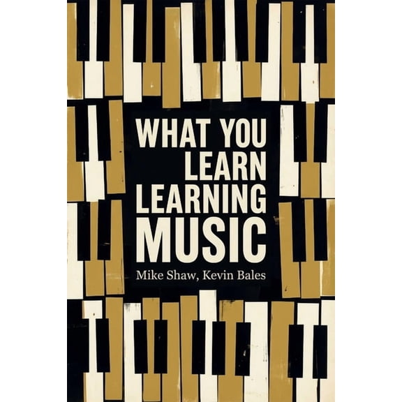 What You Learn Learning Music: The Life Lessons Music Teaches Those Who Would Learn to Play, (Paperback)