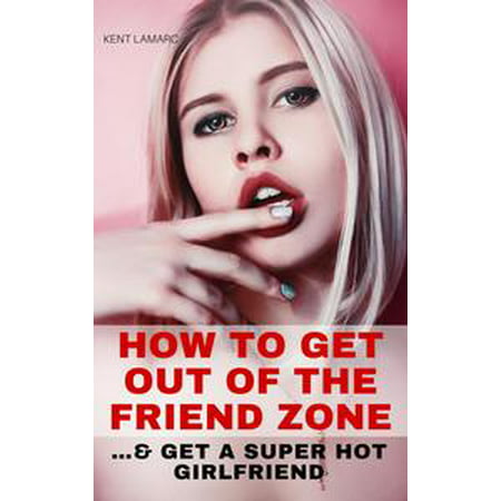 How to Get Out of the Friend Zone: …and Get a Super Hot Girlfriend -