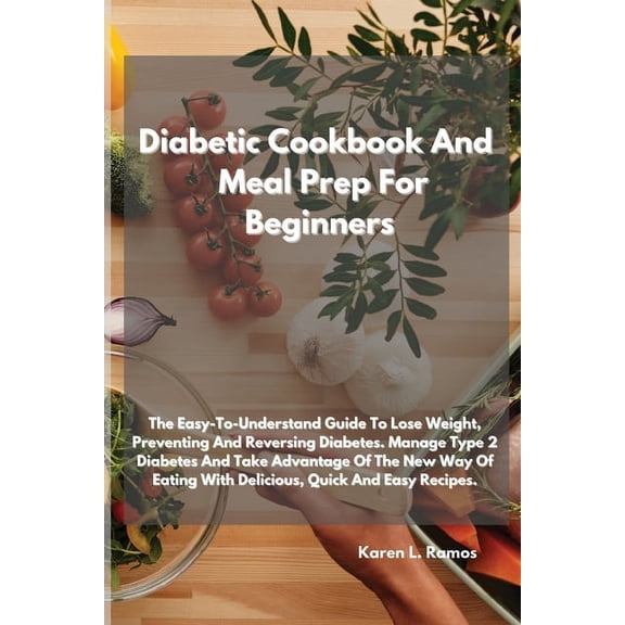 Diabetic Cookbook and Meal Prep for Beginners: The Easy-To-Understand Guide to Lose Weight, Preventing and Reversing Diabetes. Manage Type 2 Diabetes and Take Advantage of the New Way of Eating with D