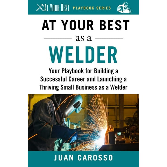 At Your Best Playbooks: At Your Best as a Welder : Your Playbook for Building a Successful Career and Launching a Thriving Small Business as a Welder (Paperback)