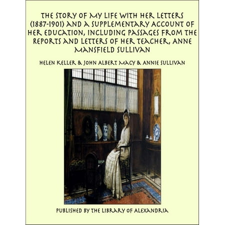 The Story of My Life With Her Letters (1887-1901) and a Supplementary Account of Her Education, Including Passages From the Reports and Letters of Her Teacher, Anne Mansfield Sullivan -