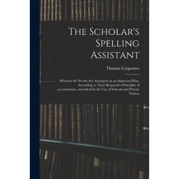 The Scholar's Spelling Assistant; Wherein the Words Are Arranged on an Improved Plan, According to Their Respective Prin, (Paperback)