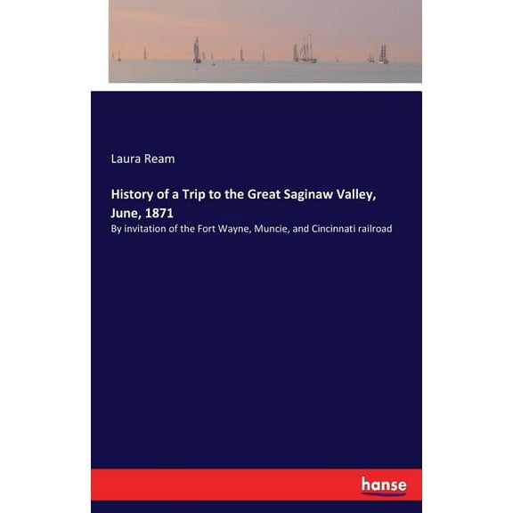 History of a Trip to the Great Saginaw Valley, June, 1871: By invitation of the Fort Wayne, Muncie, and Cincinnati railr, (Paperback)