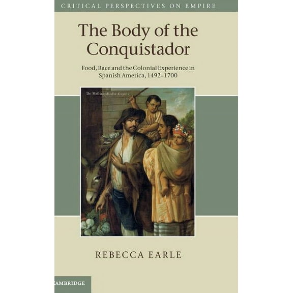 Critical Perspectives on Empire The Body of the Conquistador: Food, Race and the Colonial Experience in Spanish America, 1492 1700, (Hardcover)