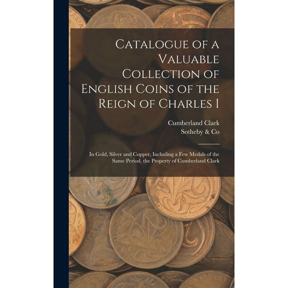 Catalogue of a Valuable Collection of English Coins of the Reign of Charles I: In Gold, Silver and Copper, Including a f, (Hardcover)