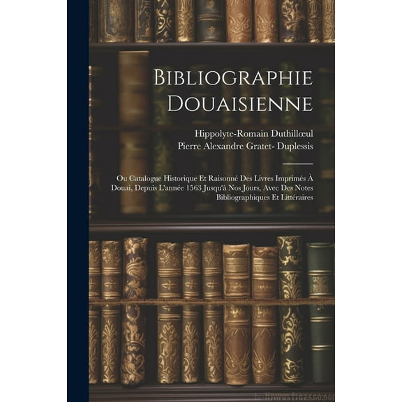 Bibliographie Douaisienne: Ou Catalogue Historique Et Raisonné Des Livres Imprimés À Douai, Depuis L'année 1563 Jusqu'à Nos Jours, Avec Des Notes Bibliographiques Et Littéraires (Paperback)