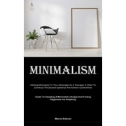 Minimalism: Utilising Minimalism To Your Advantage As A Teenager In Order To Construct The Desired Existence And Achieve Contentment (Guide To Adopting A Minimalist Lifestyle And Finding Happiness Via