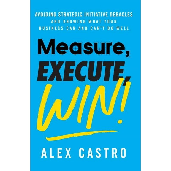 Measure, Execute, Win: Avoiding Strategic Initiative Debacles and Knowing What Your Business Can and Can't Do Well, (Paperback)