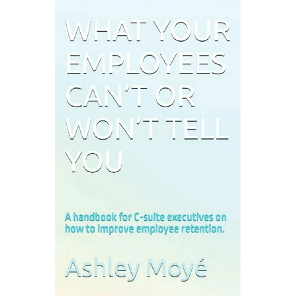 What Your Employees Can't or Won't Tell You: A handbook for C-suite executives on how to improve employee retention., (Hardcover)