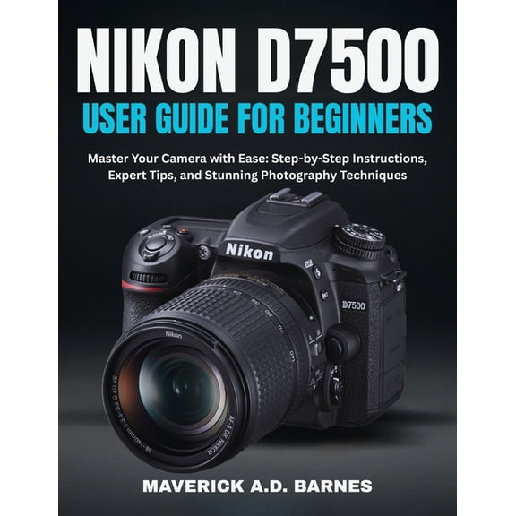 Nikon D7500 User Guide for Beginners: Master Your Camera with Ease: Step-by-Step Instructions, Expert Tips, and Stunning, (Paperback)