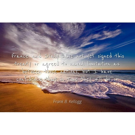 France Signed - Frank B. Kellogg - France and Italy have not yet signed this treaty or agreed to naval limitation as between those nations, but I have confidence that in - Famous Quotes Laminated POSTER PRINT 24X20.