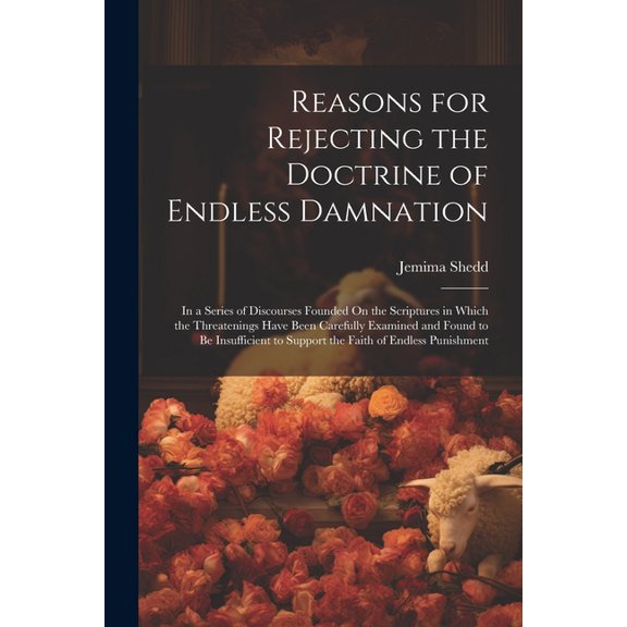 Reasons for Rejecting the Doctrine of Endless Damnation: In a Series of Discourses Founded On the Scriptures in Which the Threatenings Have Been Carefully Examined and Found to Be Insufficient to Supp