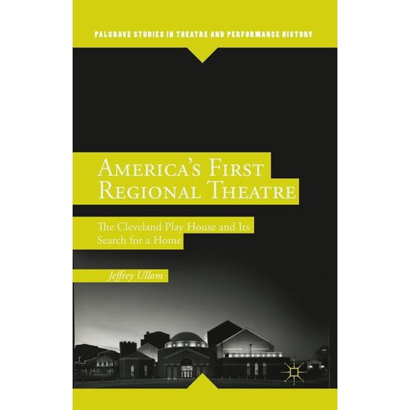 Palgrave Studies in Theatre and Performa America's First Regional Theatre: The Cleveland Play House and Its Search for a Home, (Paperback)