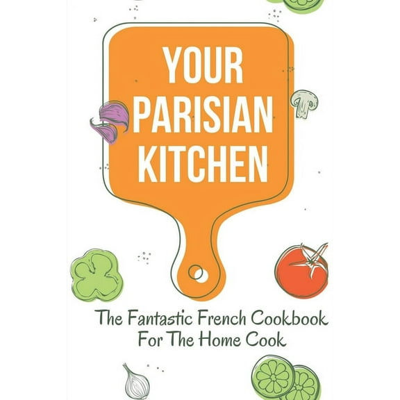 Your Parisian Kitchen: The Fantastic French Cookbook For The Home Cook: French Home Cooking Recipes