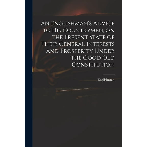 An Englishman's Advice to His Countrymen, on the Present State of Their General Interests and Prosperity Under the Good Old Constitution (Paperback)