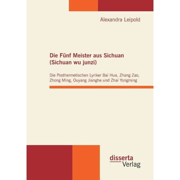 Die Fnf Meister aus Sichuan (Sichuan wu junzi): Die Posthermetischen Lyriker Bai Hua, Zhang Zao, Zhong Ming, Ouyang Jianghe und Zhai Yongming