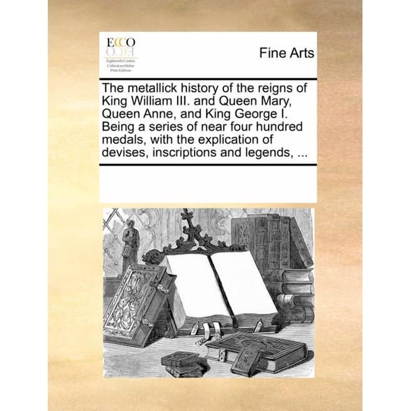 The Metallick History of the Reigns of King William III. and Queen Mary, Queen Anne, and King George I. Being a Series of Near Four Hundred Medals, with the Explication of Devises, Inscriptions and Legends, ... (Paperback)