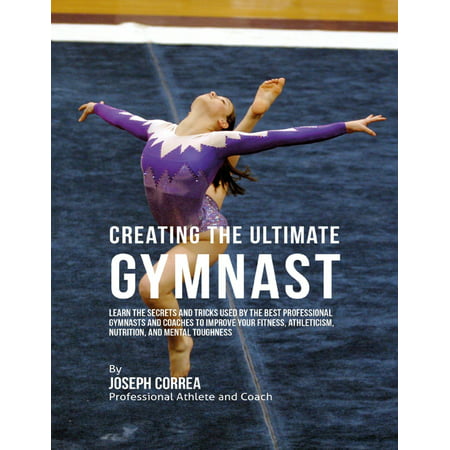 Creating the Ultimate Gymnast: Learn the Secrets and Tricks Used By the Best Professional Gymnasts and Coaches to Improve Your Fitness, Athleticism, Nutrition, and Mental Toughness - (Best Fitness Nutrition App)