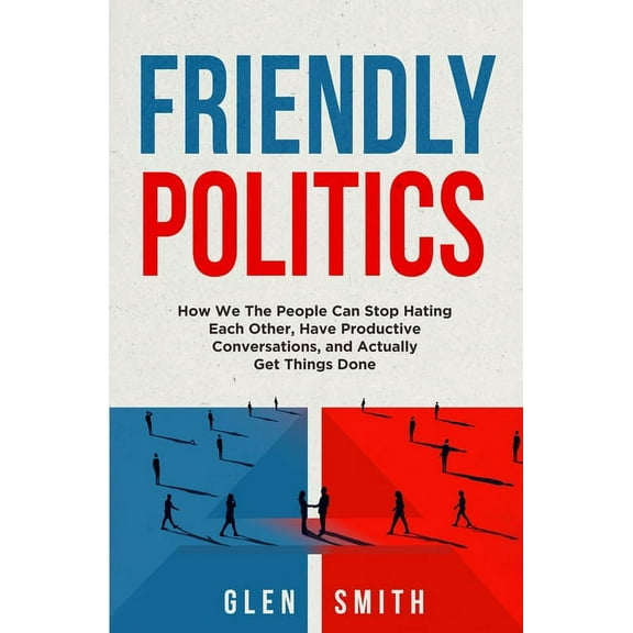 Friendly Politics: How We the People Can Stop Hating Each Other, Have Productive Conversations, and Actually Get Things , (Paperback)