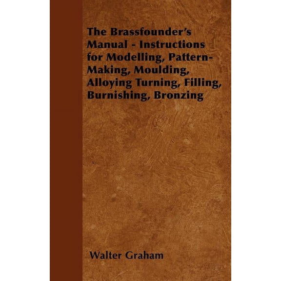 The Brassfounder's Manual - Instructions for Modelling, Pattern-Making, Moulding, Alloying Turning, Filling, Burnishing,, (Paperback)