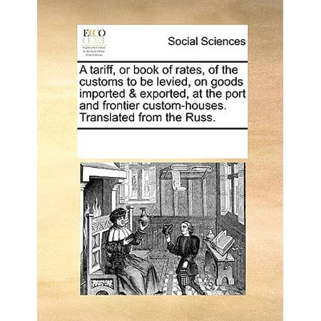 A Tariff, or Book of Rates, of the Customs to Be Levied, on Goods Imported & Exported, at the Port and Frontier Custom-Houses. Translated from the