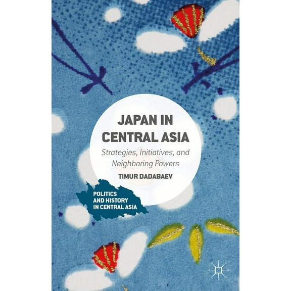 Politics and History in Central Asia Japan in Central Asia: Strategies, Initiatives, and Neighboring Powers, (Hardcover)