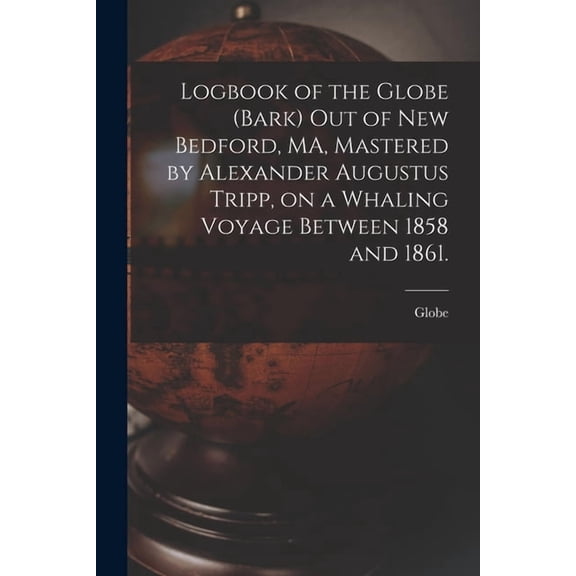 Logbook of the Globe (Bark) out of New Bedford, MA, Mastered by Alexander Augustus Tripp, on a Whaling Voyage Between 1858 and 1861. (Paperback)
