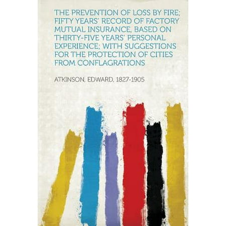 The Prevention of Loss by Fire; Fifty Years' Record of Factory Mutual Insurance, Based on Thirty-Five Years' Personal Experience; With Suggestions for the Protection of Cities from