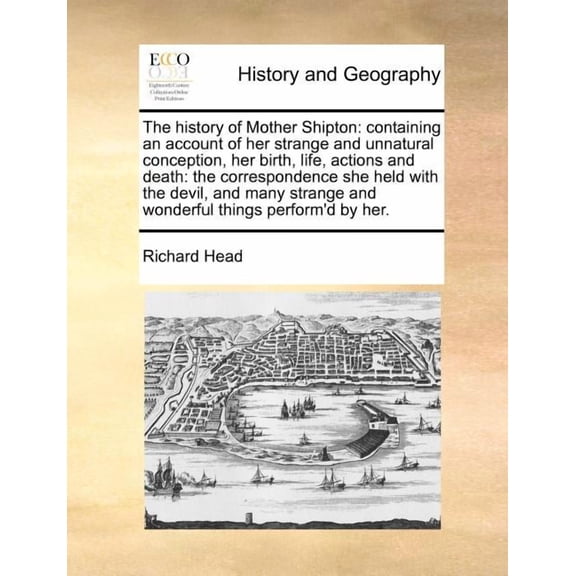 The History of Mother Shipton : Containing an Account of Her Strange and Unnatural Conception, Her Birth, Life, Actions and Death: The Correspondence She Held with the Devil, and Many Strange and Wonderful Things Perform'd by Her.