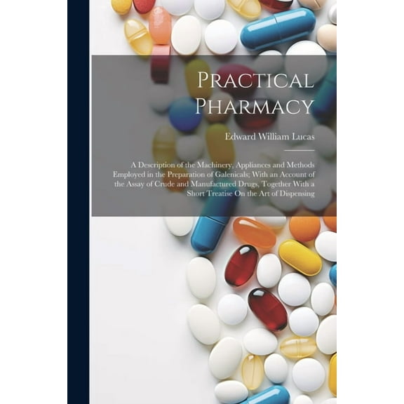 Practical Pharmacy: A Description of the Machinery, Appliances and Methods Employed in the Preparation of Galenicals; With an Account of the Assay of Crude and Manufactured Drugs, Together With a Shor