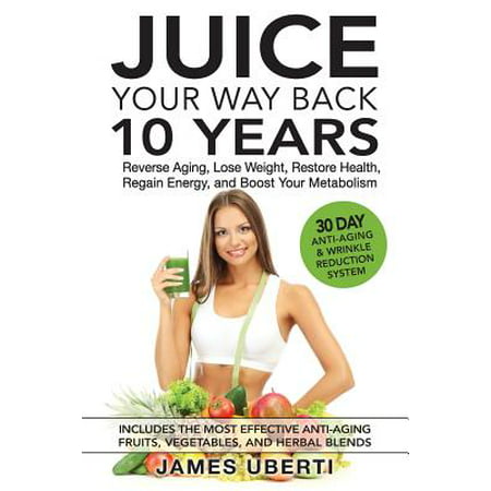 Juice Your Way Back 10 Years : Reverse Aging, Lose Weight, Restore Health, Regain Energy, and Boost Your