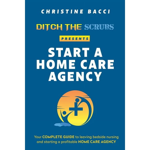 Ditch the Scrubs Presents Start a Homecare Agency: Your Complete Guide to Leaving Bedside Nursing (Paperback) by Christine Bacci
