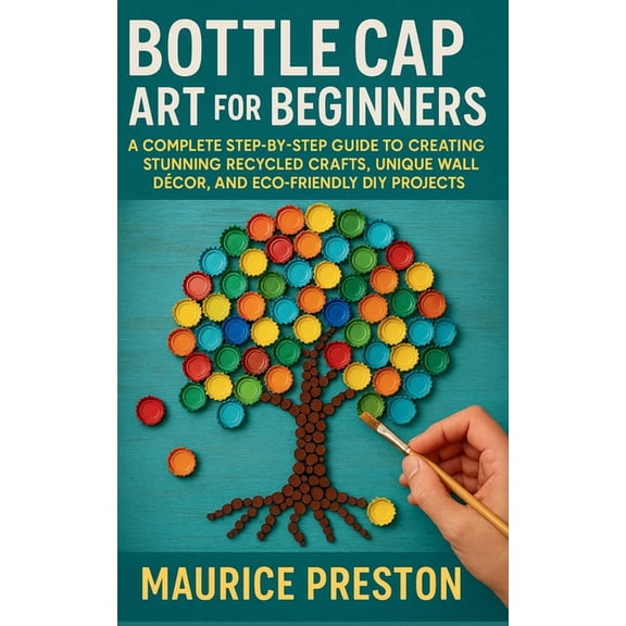 Bottle Cap Art for Beginners: A Complete Step-by-Step Guide to Creating Stunning Recycled Crafts, Unique Wall DÃ©cor, and, (Paperback)