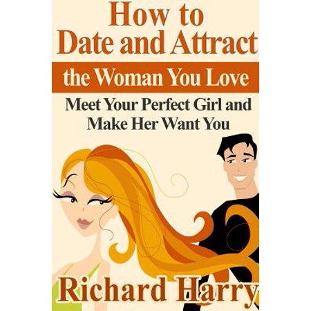 How to Date and Attract the Woman You Love : Meet Your Perfect Girl and Make Her Want (Best Way To Attract A Girl)