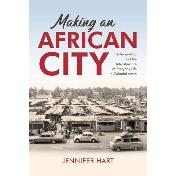 Making an African City: Technopolitics and the Infrastructure of Everyday Life in Colonial Accra, (Hardcover)