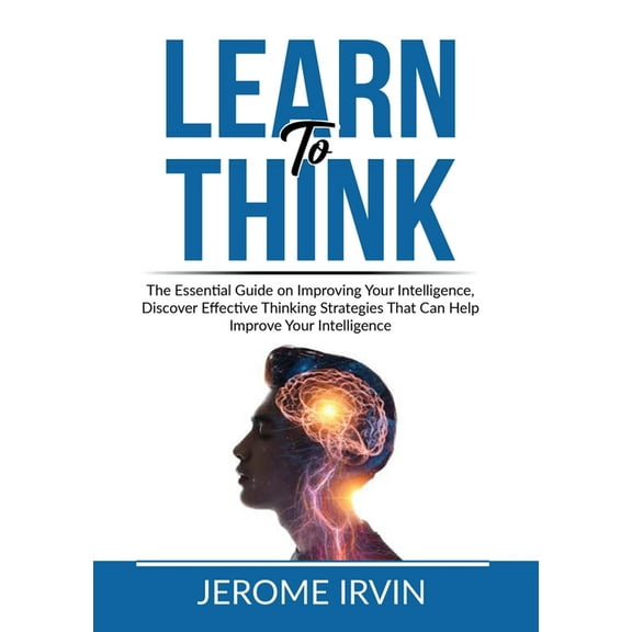 Learn to Think: The Essential Guide on Improving Your Intelligence, Discover Effective Thinking Strategies That Can Help, (Paperback)