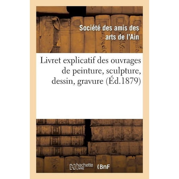 Arts: Livret Explicatif Des Ouvrages de Peinture, Sculpture, Dessin, Gravure, Etc. Admis À l'Exposition: de la Société Des Amis Des Arts de l'Ain, Fondée En 1878-1879: 1879 Deuxième Année (Paperback)