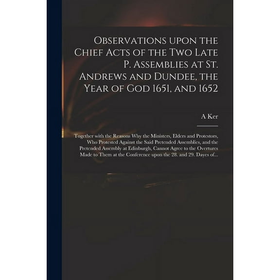 Observations Upon the Chief Acts of the Two Late P. Assemblies at St. Andrews and Dundee, the Year of God 1651, and 1652: Together With the Reasons Why the Ministers, Elders and Protestors, Who Protes