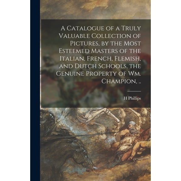 A Catalogue of a Truly Valuable Collection of Pictures, by the Most Esteemed Masters of the Italian, French, Flemish, and Dutch Schools, the Genuine Property of Wm. Champion, .. (Paperback)