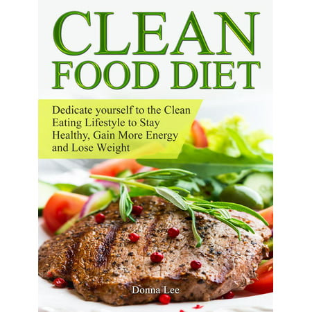 Clean Food Diet: Dedicate yourself to the Clean Eating Lifestyle to Stay Healthy, Gain More Energy and Lose Weight -