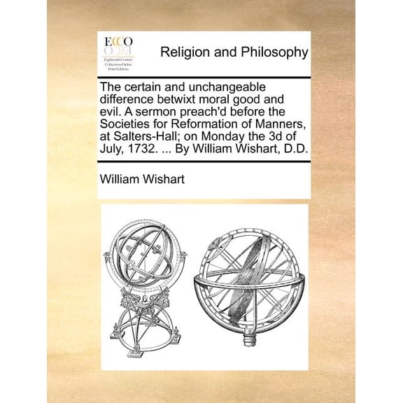 The Certain and Unchangeable Difference Betwixt Moral Good and Evil. A Sermon Preach'd Before the Societies for Reformation of Manners, at Salters-Hall; On Monday the 3D of July, 1732. ... by William Wishart, D.D. (Paperback)