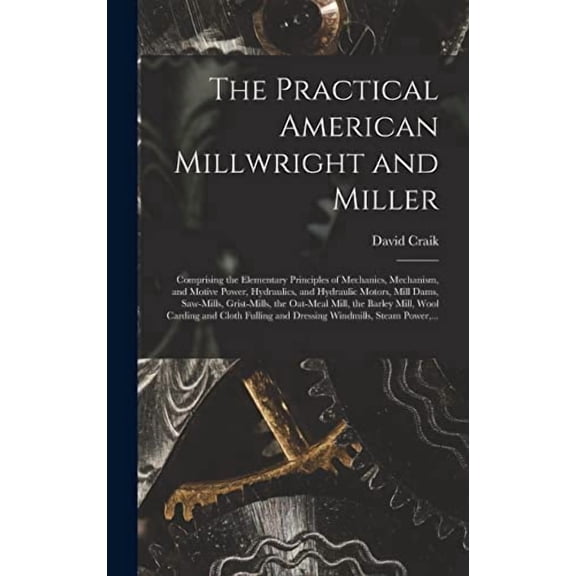 The Practical American Millwright and Miller: Comprising the Elementary Principles of Mechanics, Mechanism, and Motive Power, Hydraulics, and . Mill, the Barley Mill, Wool Carding And. 1013785649