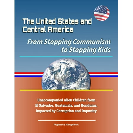 The United States and Central America: From Stopping Communism to Stopping Kids - Unaccompanied Alien Children from El Salvador, Guatemala, and Honduras, Impacted by Corruption and Impunity - (The Best Of El Salvador)