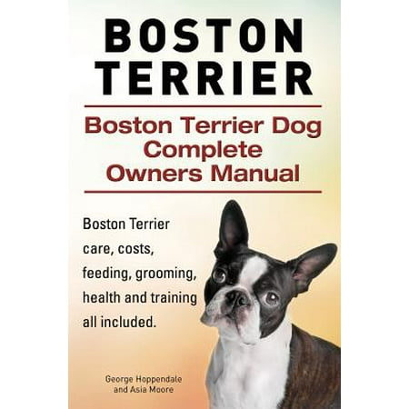 Boston Terrier. Boston Terrier Dog Complete Owners Manual. Boston Terrier Care, Costs, Feeding, Grooming, Health and Training All