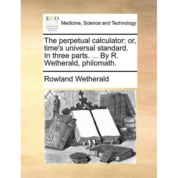 The perpetual calculator: or, time's universal standard. In three parts. ... By R. Wetherald, philomath., (Paperback)