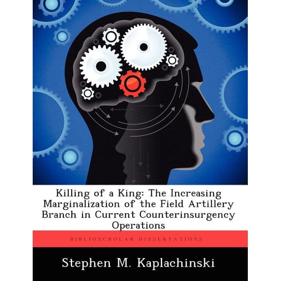 Killing of a King: The Increasing Marginalization of the Field Artillery Branch in Current Counterinsurgency Operations, (Paperback)