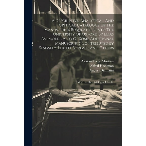 A Descriptive, Analytical, And Critical Catalogue Of The Manuscripts Bequeathed Into The University Of Oxford By Elias Ashmole ... Also Of Some Additional Manuscripts Contributed By Kingsley, Lhuyd, B